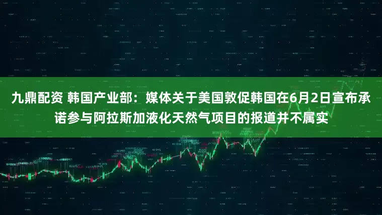 九鼎配资 韩国产业部：媒体关于美国敦促韩国在6月2日宣布承诺参与阿拉斯加液化天然气项目的报道并不属实