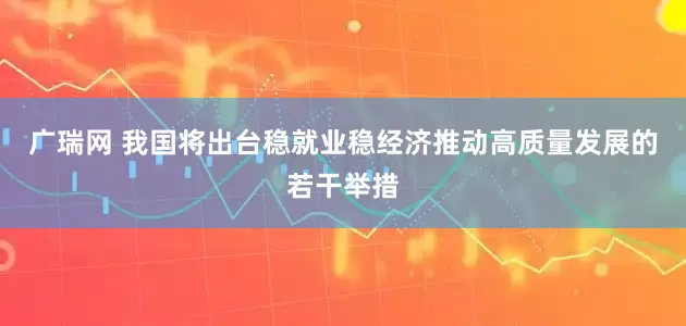 广瑞网 我国将出台稳就业稳经济推动高质量发展的若干举措