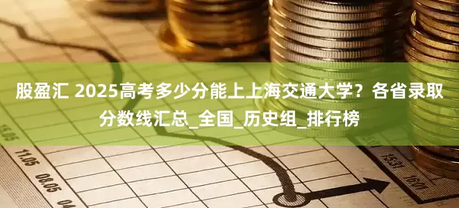 股盈汇 2025高考多少分能上上海交通大学？各省录取分数线汇总_全国_历史组_排行榜