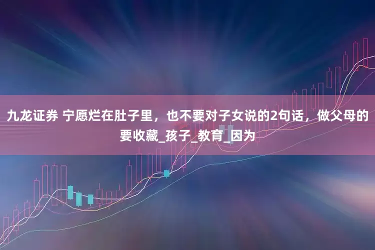 九龙证券 宁愿烂在肚子里，也不要对子女说的2句话，做父母的要收藏_孩子_教育_因为