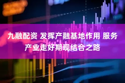 九融配资 发挥产融基地作用 服务产业走好期现结合之路