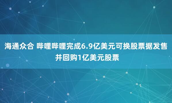 海通众合 哔哩哔哩完成6.9亿美元可换股票据发售 并回购1亿美元股票