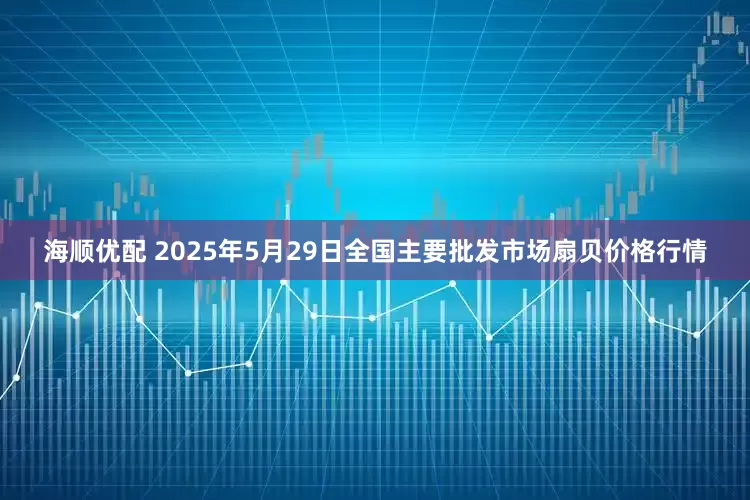 海顺优配 2025年5月29日全国主要批发市场扇贝价格行情