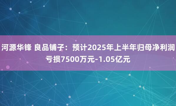 河源华锋 良品铺子：预计2025年上半年归母净利润亏损7500万元-1.05亿元