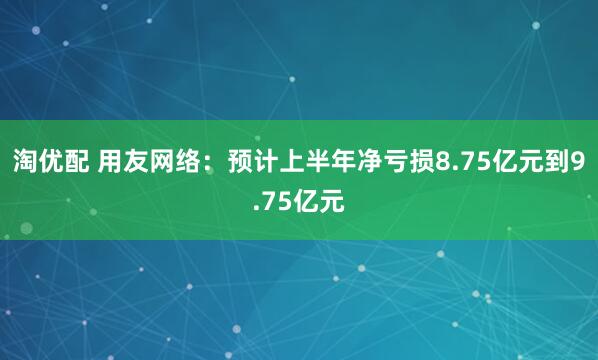 淘优配 用友网络：预计上半年净亏损8.75亿元到9.75亿元