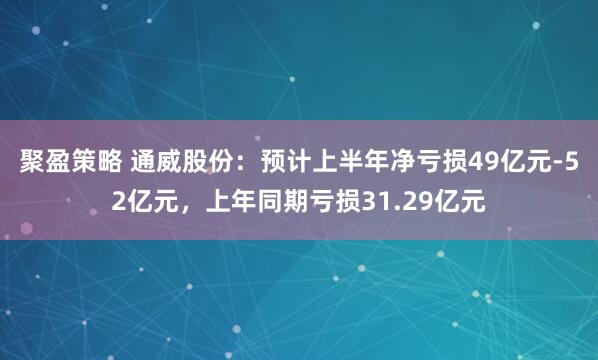 聚盈策略 通威股份：预计上半年净亏损49亿元-52亿元，上年同期亏损31.29亿元