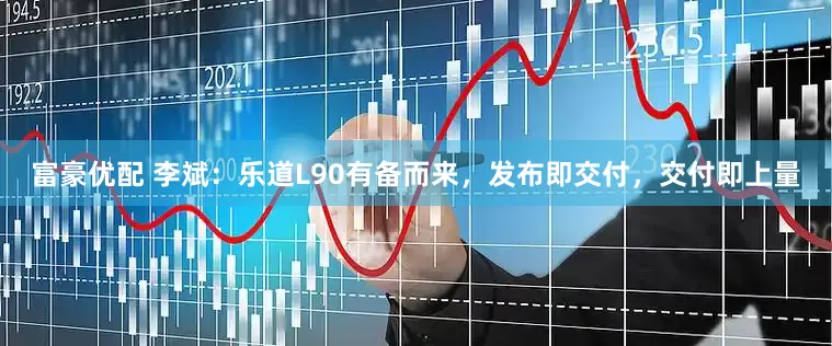 富豪优配 李斌：乐道L90有备而来，发布即交付，交付即上量