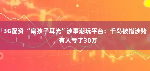 3G配资 “扇孩子耳光”涉事潮玩平台：千岛被指涉赌，有人亏了30万