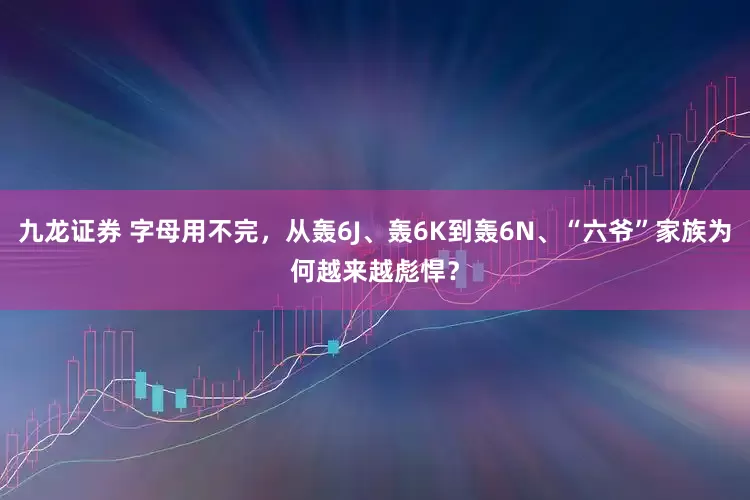 九龙证券 字母用不完，从轰6J、轰6K到轰6N、“六爷”家族为何越来越彪悍？
