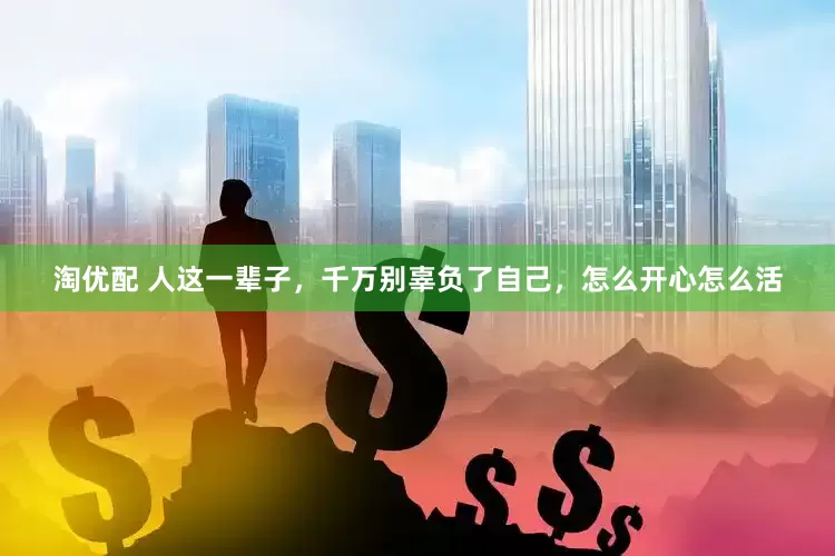 淘优配 人这一辈子，千万别辜负了自己，怎么开心怎么活