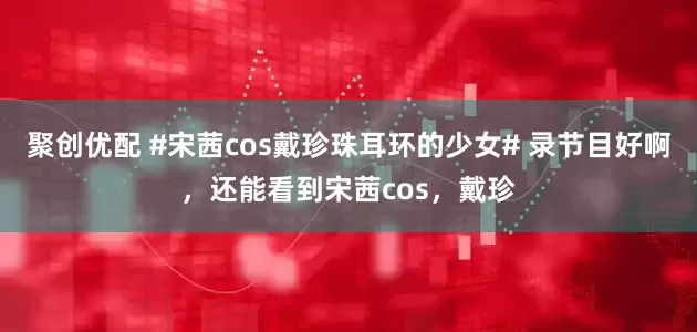 聚创优配 #宋茜cos戴珍珠耳环的少女# 录节目好啊，还能看到宋茜cos，戴珍