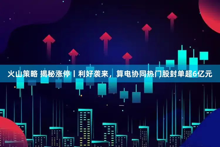 火山策略 揭秘涨停丨利好袭来，算电协同热门股封单超6亿元